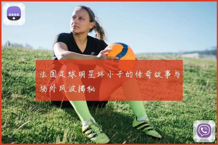 法国足球明星坏小子的传奇故事与场外风波揭秘
