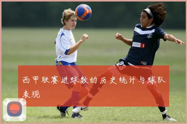西甲联赛进球数的历史统计与球队表现