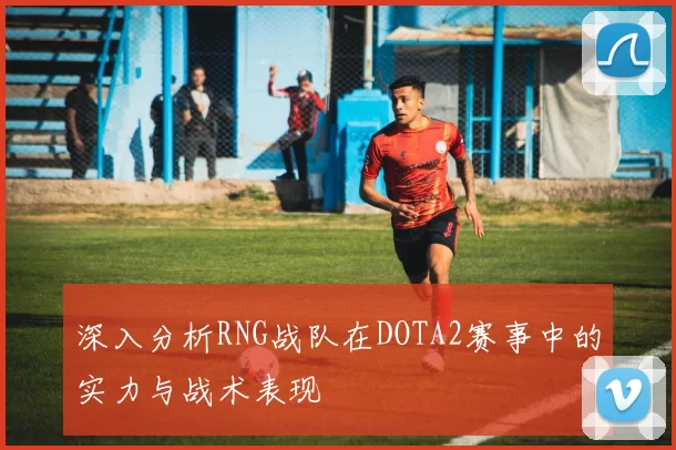 深入分析RNG战队在DOTA2赛事中的实力与战术表现