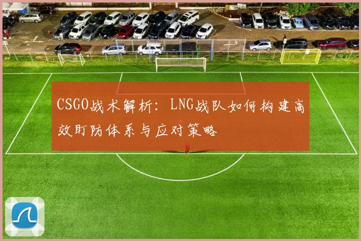 CSGO战术解析：LNG战队如何构建高效盯防体系与应对策略