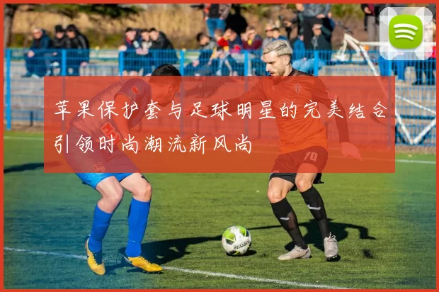 苹果保护套与足球明星的完美结合引领时尚潮流新风尚